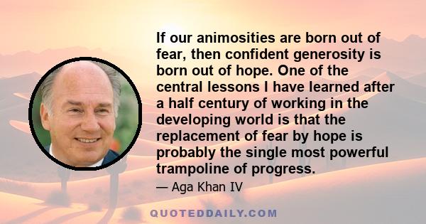 If our animosities are born out of fear, then confident generosity is born out of hope. One of the central lessons I have learned after a half century of working in the developing world is that the replacement of fear