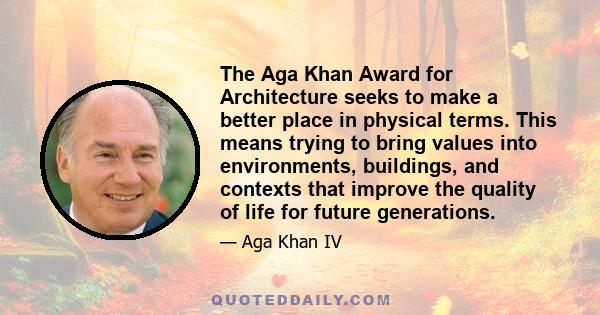 The Aga Khan Award for Architecture seeks to make a better place in physical terms. This means trying to bring values into environments, buildings, and contexts that improve the quality of life for future generations.