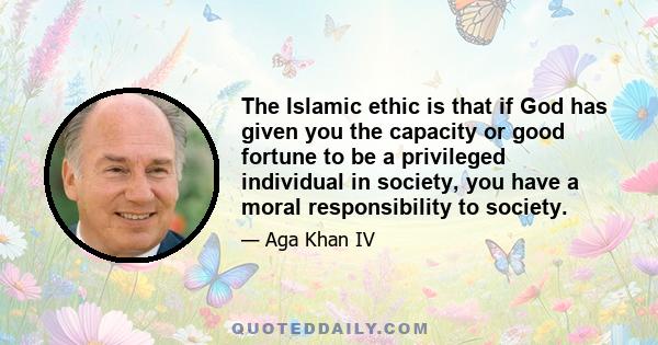 The Islamic ethic is that if God has given you the capacity or good fortune to be a privileged individual in society, you have a moral responsibility to society.