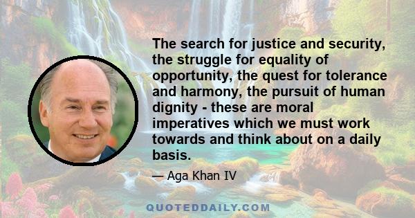 The search for justice and security, the struggle for equality of opportunity, the quest for tolerance and harmony, the pursuit of human dignity - these are moral imperatives which we must work towards and think about