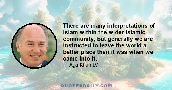 There are many interpretations of Islam within the wider Islamic community, but generally we are instructed to leave the world a better place than it was when we came into it.