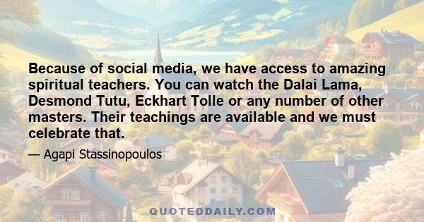 Because of social media, we have access to amazing spiritual teachers. You can watch the Dalai Lama, Desmond Tutu, Eckhart Tolle or any number of other masters. Their teachings are available and we must celebrate that.