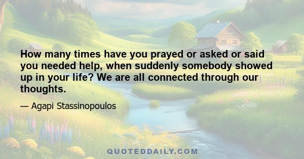 How many times have you prayed or asked or said you needed help, when suddenly somebody showed up in your life? We are all connected through our thoughts.