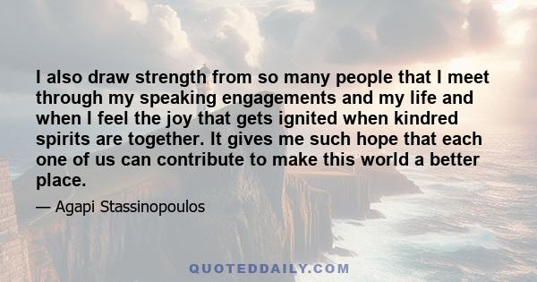 I also draw strength from so many people that I meet through my speaking engagements and my life and when I feel the joy that gets ignited when kindred spirits are together. It gives me such hope that each one of us can 