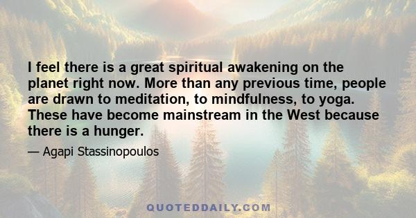 I feel there is a great spiritual awakening on the planet right now. More than any previous time, people are drawn to meditation, to mindfulness, to yoga. These have become mainstream in the West because there is a