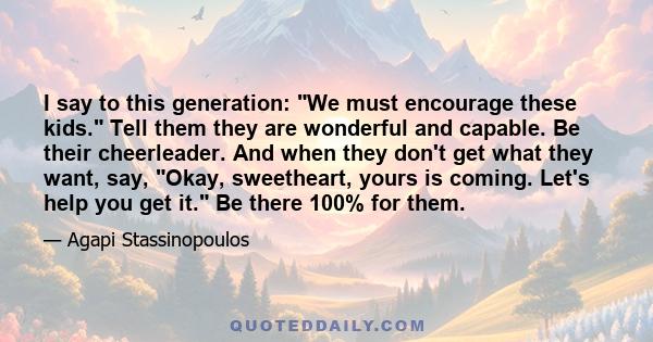 I say to this generation: We must encourage these kids. Tell them they are wonderful and capable. Be their cheerleader. And when they don't get what they want, say, Okay, sweetheart, yours is coming. Let's help you get