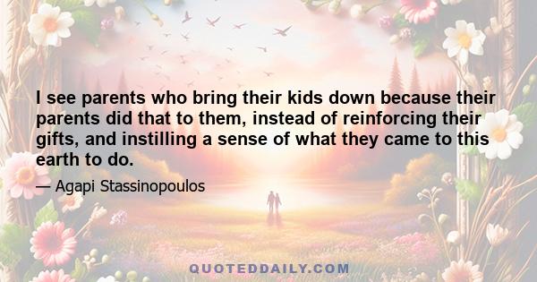 I see parents who bring their kids down because their parents did that to them, instead of reinforcing their gifts, and instilling a sense of what they came to this earth to do.