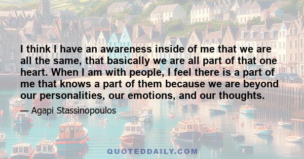 I think I have an awareness inside of me that we are all the same, that basically we are all part of that one heart.