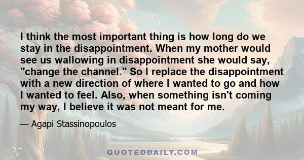 I think the most important thing is how long do we stay in the disappointment. When my mother would see us wallowing in disappointment she would say, change the channel. So I replace the disappointment with a new