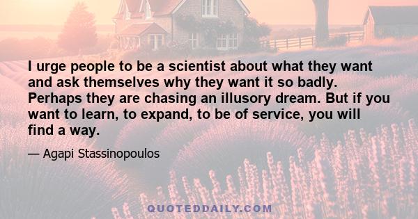 I urge people to be a scientist about what they want and ask themselves why they want it so badly. Perhaps they are chasing an illusory dream. But if you want to learn, to expand, to be of service, you will find a way.