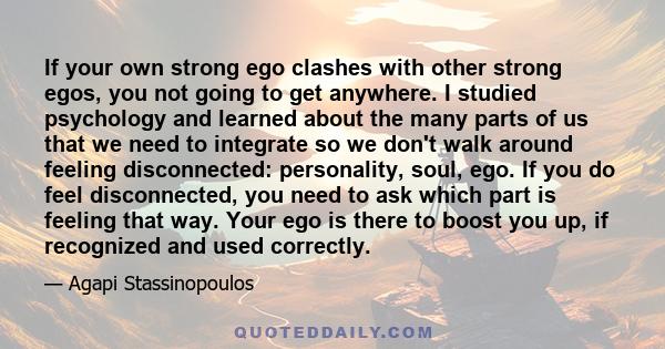 If your own strong ego clashes with other strong egos, you not going to get anywhere. I studied psychology and learned about the many parts of us that we need to integrate so we don't walk around feeling disconnected: