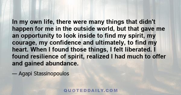 In my own life, there were many things that didn't happen for me in the outside world, but that gave me an opportunity to look inside to find my spirit, my courage, my confidence and ultimately, to find my heart. When I 