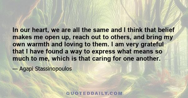 In our heart, we are all the same and I think that belief makes me open up, reach out to others, and bring my own warmth and loving to them. I am very grateful that I have found a way to express what means so much to