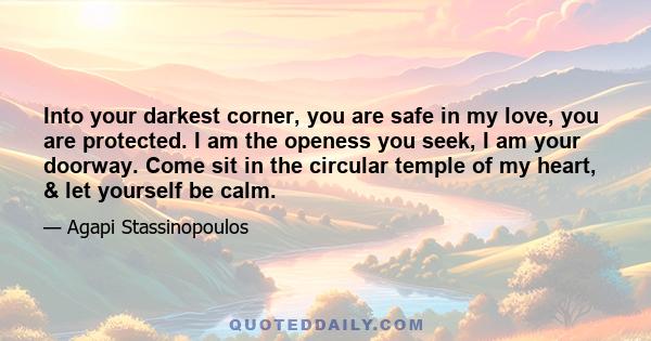 Into your darkest corner, you are safe in my love, you are protected. I am the openess you seek, I am your doorway. Come sit in the circular temple of my heart, & let yourself be calm.