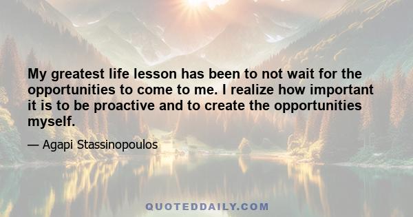 My greatest life lesson has been to not wait for the opportunities to come to me. I realize how important it is to be proactive and to create the opportunities myself.