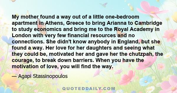 My mother found a way out of a little one-bedroom apartment in Athens, Greece to bring Arianna to Cambridge to study economics and bring me to the Royal Academy in London with very few financial resources and no