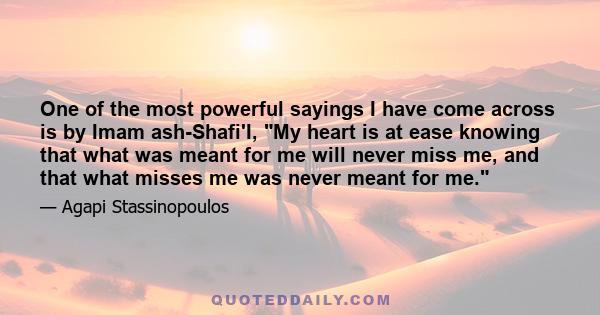 One of the most powerful sayings I have come across is by Imam ash-Shafi'I, My heart is at ease knowing that what was meant for me will never miss me, and that what misses me was never meant for me.