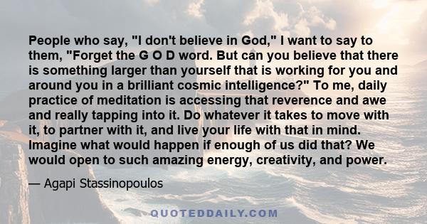 People who say, I don't believe in God, I want to say to them, Forget the G O D word. But can you believe that there is something larger than yourself that is working for you and around you in a brilliant cosmic