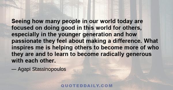 Seeing how many people in our world today are focused on doing good in this world for others, especially in the younger generation and how passionate they feel about making a difference. What inspires me is helping