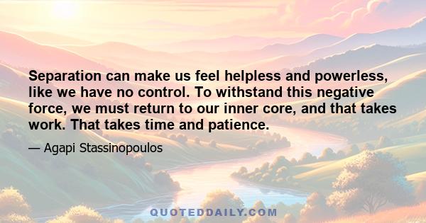 Separation can make us feel helpless and powerless, like we have no control. To withstand this negative force, we must return to our inner core, and that takes work. That takes time and patience.