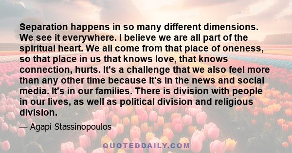 Separation happens in so many different dimensions. We see it everywhere. I believe we are all part of the spiritual heart. We all come from that place of oneness, so that place in us that knows love, that knows