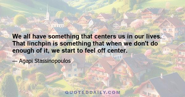 We all have something that centers us in our lives. That linchpin is something that when we don't do enough of it, we start to feel off center.