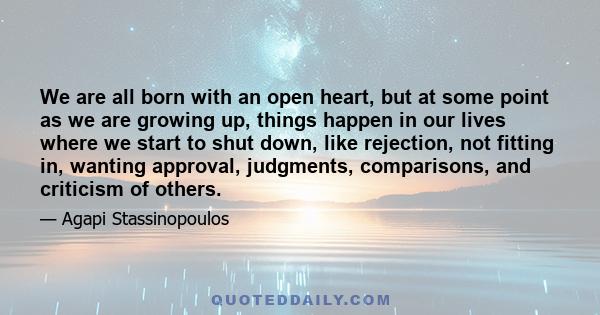 We are all born with an open heart, but at some point as we are growing up, things happen in our lives where we start to shut down, like rejection, not fitting in, wanting approval, judgments, comparisons, and criticism 