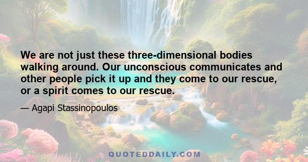 We are not just these three-dimensional bodies walking around. Our unconscious communicates and other people pick it up and they come to our rescue, or a spirit comes to our rescue.