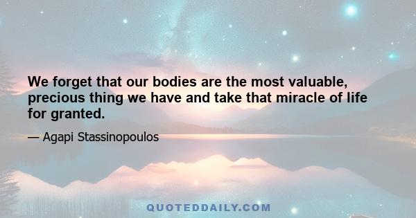 We forget that our bodies are the most valuable, precious thing we have and take that miracle of life for granted.