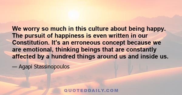 We worry so much in this culture about being happy. The pursuit of happiness is even written in our Constitution. It's an erroneous concept because we are emotional, thinking beings that are constantly affected by a