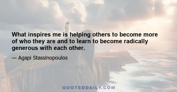 What inspires me is helping others to become more of who they are and to learn to become radically generous with each other.