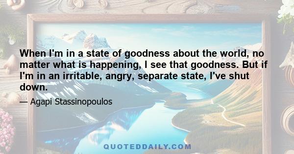 When I'm in a state of goodness about the world, no matter what is happening, I see that goodness. But if I'm in an irritable, angry, separate state, I've shut down.