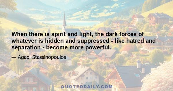 When there is spirit and light, the dark forces of whatever is hidden and suppressed - like hatred and separation - become more powerful.