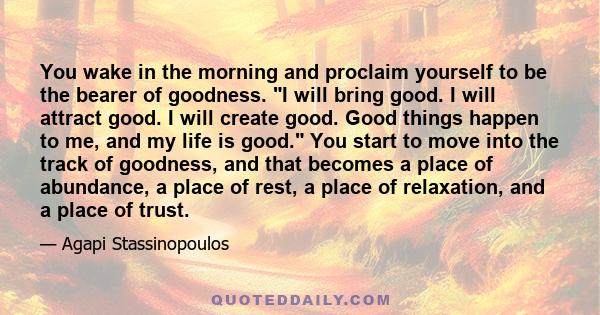 You wake in the morning and proclaim yourself to be the bearer of goodness. I will bring good. I will attract good. I will create good. Good things happen to me, and my life is good. You start to move into the track of