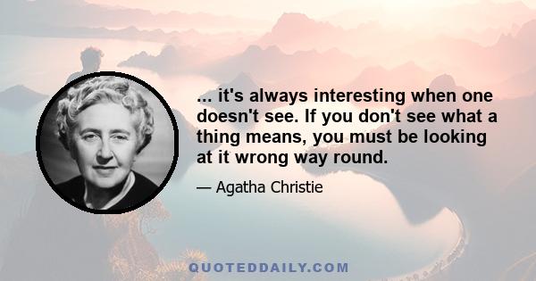 ... it's always interesting when one doesn't see. If you don't see what a thing means, you must be looking at it wrong way round.