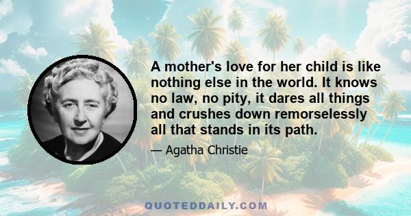 A mother's love for her child is like nothing else in the world. It knows no law, no pity, it dares all things and crushes down remorselessly all that stands in its path.