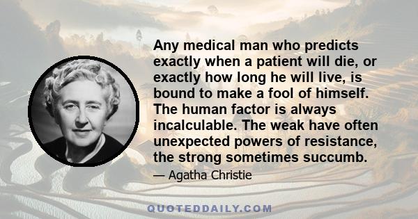 Any medical man who predicts exactly when a patient will die, or exactly how long he will live, is bound to make a fool of himself. The human factor is always incalculable. The weak have often unexpected powers of