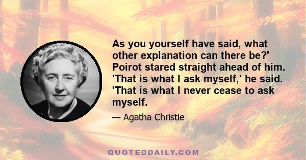 As you yourself have said, what other explanation can there be?' Poirot stared straight ahead of him. 'That is what I ask myself,' he said. 'That is what I never cease to ask myself.