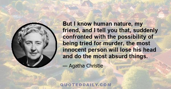 But I know human nature, my friend, and I tell you that, suddenly confronted with the possibility of being tried for murder, the most innocent person will lose his head and do the most absurd things.