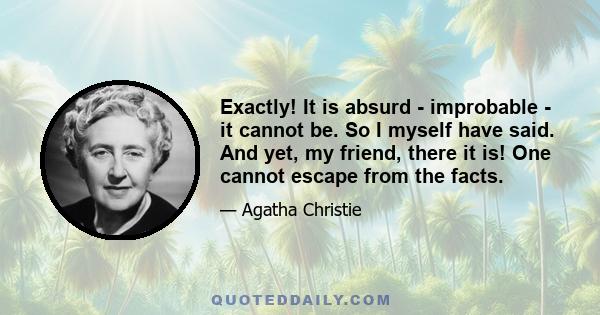 Exactly! It is absurd - improbable - it cannot be. So I myself have said. And yet, my friend, there it is! One cannot escape from the facts.