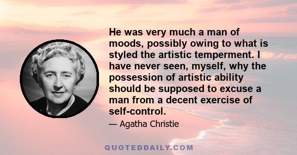 He was very much a man of moods, possibly owing to what is styled the artistic temperment. I have never seen, myself, why the possession of artistic ability should be supposed to excuse a man from a decent exercise of