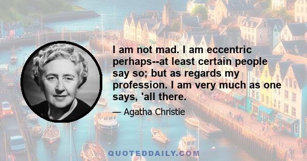 I am not mad. I am eccentric perhaps--at least certain people say so; but as regards my profession. I am very much as one says, 'all there.