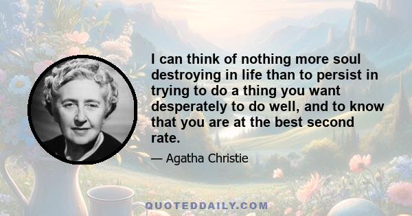 I can think of nothing more soul destroying in life than to persist in trying to do a thing you want desperately to do well, and to know that you are at the best second rate.