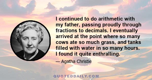 I continued to do arithmetic with my father, passing proudly through fractions to decimals. I eventually arrived at the point where so many cows ate so much grass, and tanks filled with water in so many hours. I found