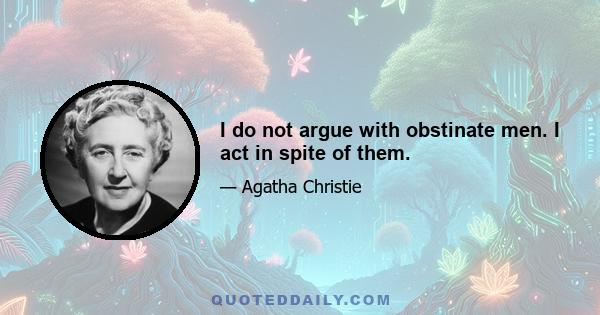 I do not argue with obstinate men. I act in spite of them.