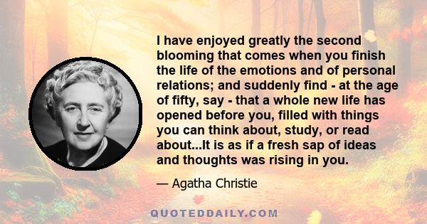 I have enjoyed greatly the second blooming that comes when you finish the life of the emotions and of personal relations; and suddenly find - at the age of fifty, say - that a whole new life has opened before you,