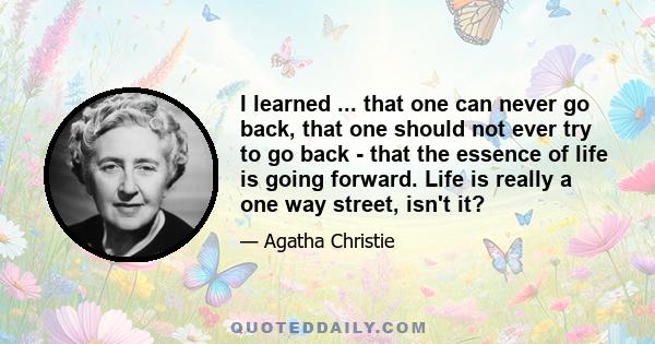 I learned ... that one can never go back, that one should not ever try to go back - that the essence of life is going forward. Life is really a one way street, isn't it?