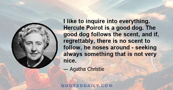 I like to inquire into everything. Hercule Poirot is a good dog. The good dog follows the scent, and if, regrettably, there is no scent to follow, he noses around - seeking always something that is not very nice.