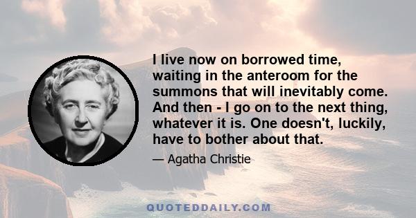 I live now on borrowed time, waiting in the anteroom for the summons that will inevitably come. And then - I go on to the next thing, whatever it is. One doesn't, luckily, have to bother about that.