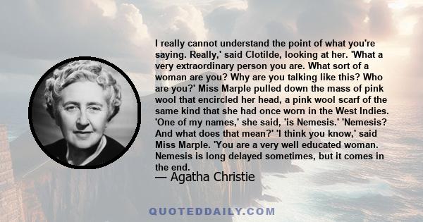 I really cannot understand the point of what you're saying. Really,' said Clotilde, looking at her. 'What a very extraordinary person you are. What sort of a woman are you? Why are you talking like this? Who are you?'